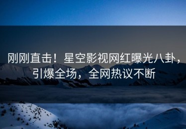 刚刚直击！星空影视网红曝光八卦，引爆全场，全网热议不断