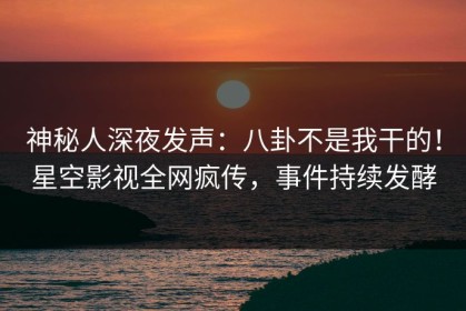 神秘人深夜发声：八卦不是我干的！星空影视全网疯传，事件持续发酵