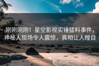 刚刚刚刚！星空影视实锤猛料事件，神秘人现场令人震惊，真相让人瞠目