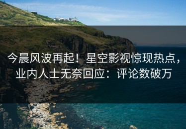 今晨风波再起！星空影视惊现热点，业内人士无奈回应：评论数破万
