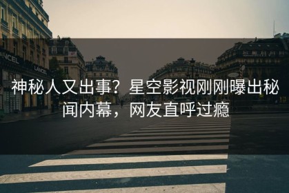 神秘人又出事？星空影视刚刚曝出秘闻内幕，网友直呼过瘾