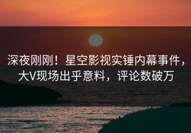 深夜刚刚！星空影视实锤内幕事件，大V现场出乎意料，评论数破万