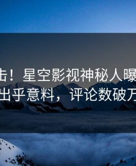 清晨直击！星空影视神秘人曝光秘闻，出乎意料，评论数破万