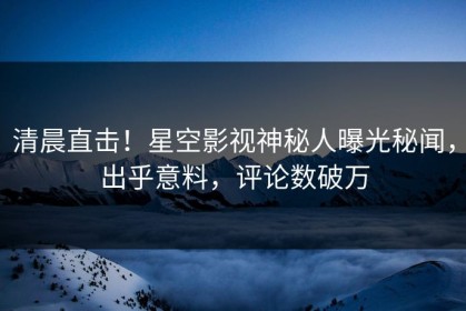 清晨直击！星空影视神秘人曝光秘闻，出乎意料，评论数破万