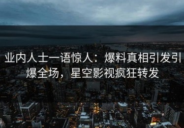 业内人士一语惊人：爆料真相引发引爆全场，星空影视疯狂转发