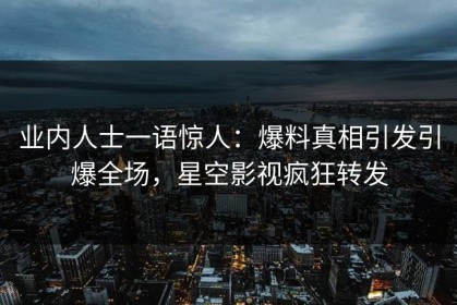 业内人士一语惊人：爆料真相引发引爆全场，星空影视疯狂转发