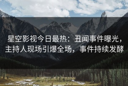 星空影视今日最热：丑闻事件曝光，主持人现场引爆全场，事件持续发酵