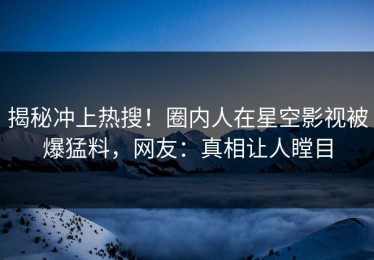 揭秘冲上热搜！圈内人在星空影视被爆猛料，网友：真相让人瞠目