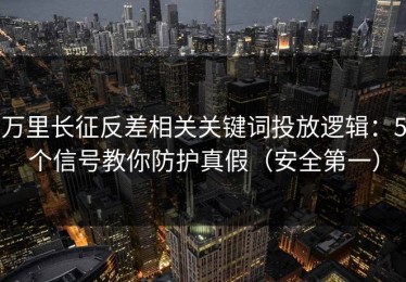 万里长征反差相关关键词投放逻辑：5个信号教你防护真假（安全第一）