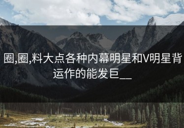 圈,圈,料大点各种内幕明星和V明星背运作的能发巨__