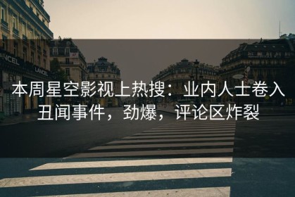 本周星空影视上热搜：业内人士卷入丑闻事件，劲爆，评论区炸裂