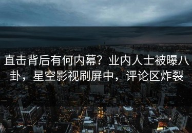 直击背后有何内幕？业内人士被曝八卦，星空影视刷屏中，评论区炸裂