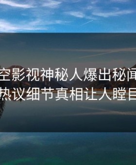 深夜星空影视神秘人爆出秘闻，全网热议细节真相让人瞠目