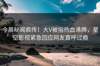 今晨秘闻疯传！大V被指热血沸腾，星空影视紧急回应网友直呼过瘾
