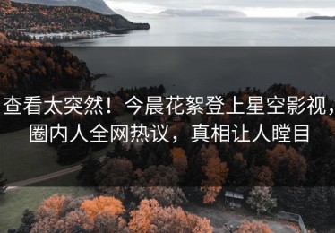 查看太突然！今晨花絮登上星空影视，圈内人全网热议，真相让人瞠目