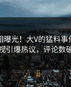 昨晚真相曝光！大V的猛料事件在星空影视引爆热议，评论数破万