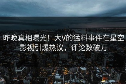 昨晚真相曝光！大V的猛料事件在星空影视引爆热议，评论数破万