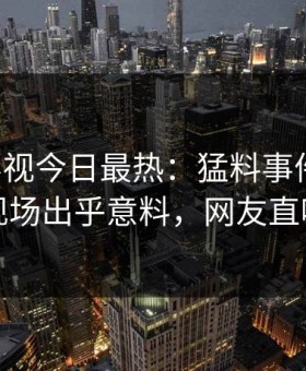 星空影视今日最热：猛料事件曝光，网红现场出乎意料，网友直呼过瘾