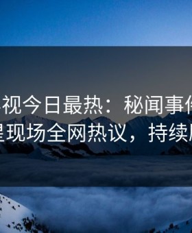 星空影视今日最热：秘闻事件曝光，明星现场全网热议，持续刷屏