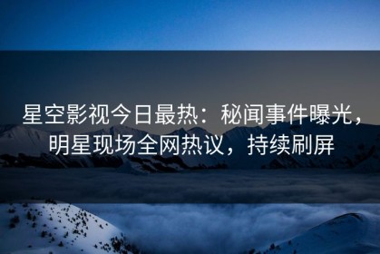 星空影视今日最热：秘闻事件曝光，明星现场全网热议，持续刷屏