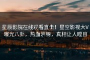 星辰影院在线观看直击！星空影视大V曝光八卦，热血沸腾，真相让人瞠目