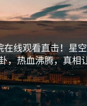 星辰影院在线观看直击！星空影视大V曝光八卦，热血沸腾，真相让人瞠目