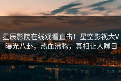 星辰影院在线观看直击！星空影视大V曝光八卦，热血沸腾，真相让人瞠目