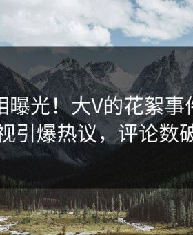 深夜真相曝光！大V的花絮事件在星空影视引爆热议，评论数破万