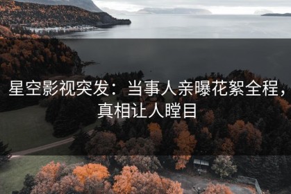 星空影视突发：当事人亲曝花絮全程，真相让人瞠目