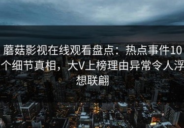蘑菇影视在线观看盘点：热点事件10个细节真相，大V上榜理由异常令人浮想联翩