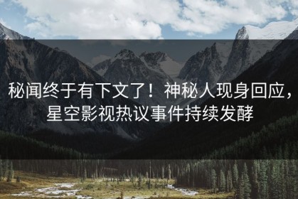 秘闻终于有下文了！神秘人现身回应，星空影视热议事件持续发酵