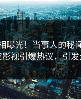 本周真相曝光！当事人的秘闻事件在星空影视引爆热议，引发众怒