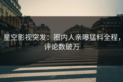 星空影视突发：圈内人亲曝猛料全程，评论数破万