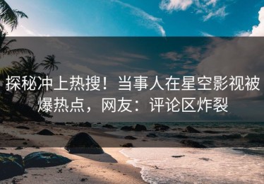 探秘冲上热搜！当事人在星空影视被爆热点，网友：评论区炸裂
