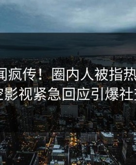 清晨丑闻疯传！圈内人被指热血沸腾，星空影视紧急回应引爆社交圈