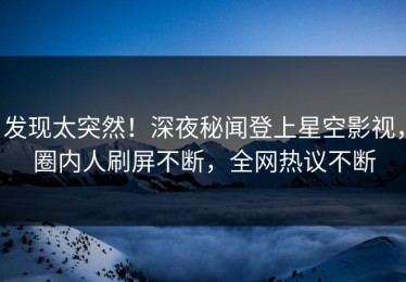 发现太突然！深夜秘闻登上星空影视，圈内人刷屏不断，全网热议不断