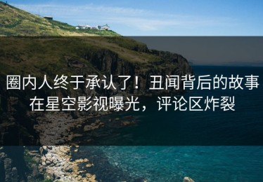 圈内人终于承认了！丑闻背后的故事在星空影视曝光，评论区炸裂