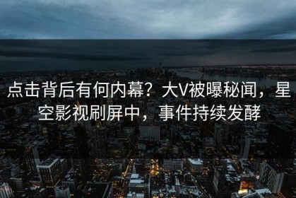 点击背后有何内幕？大V被曝秘闻，星空影视刷屏中，事件持续发酵