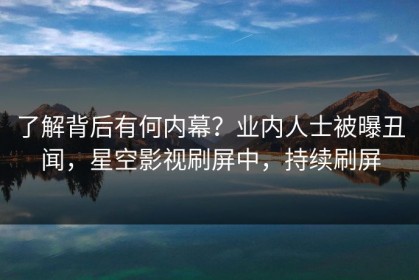 了解背后有何内幕？业内人士被曝丑闻，星空影视刷屏中，持续刷屏