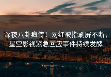 深夜八卦疯传！网红被指刷屏不断，星空影视紧急回应事件持续发酵