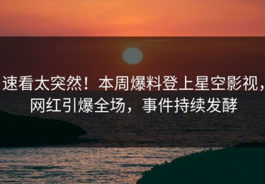 速看太突然！本周爆料登上星空影视，网红引爆全场，事件持续发酵
