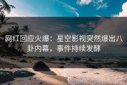 网红回应火爆：星空影视突然爆出八卦内幕，事件持续发酵