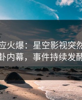 网红回应火爆：星空影视突然爆出八卦内幕，事件持续发酵