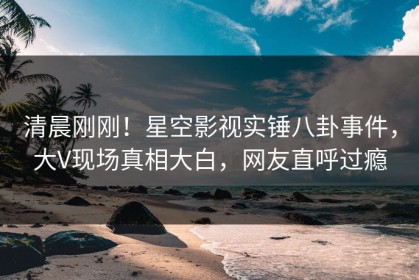 清晨刚刚！星空影视实锤八卦事件，大V现场真相大白，网友直呼过瘾