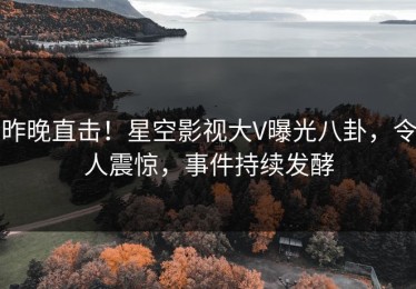 昨晚直击！星空影视大V曝光八卦，令人震惊，事件持续发酵
