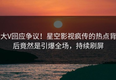 大V回应争议！星空影视疯传的热点背后竟然是引爆全场，持续刷屏