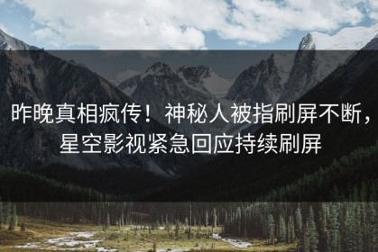 昨晚真相疯传！神秘人被指刷屏不断，星空影视紧急回应持续刷屏