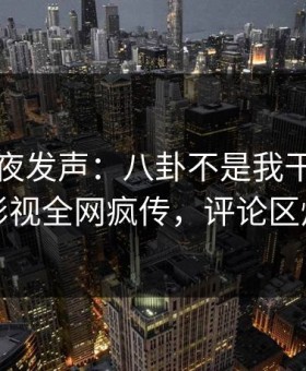明星深夜发声：八卦不是我干的！星空影视全网疯传，评论区炸裂