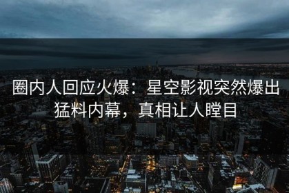 圈内人回应火爆：星空影视突然爆出猛料内幕，真相让人瞠目