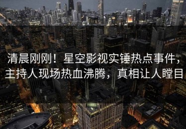 清晨刚刚！星空影视实锤热点事件，主持人现场热血沸腾，真相让人瞠目